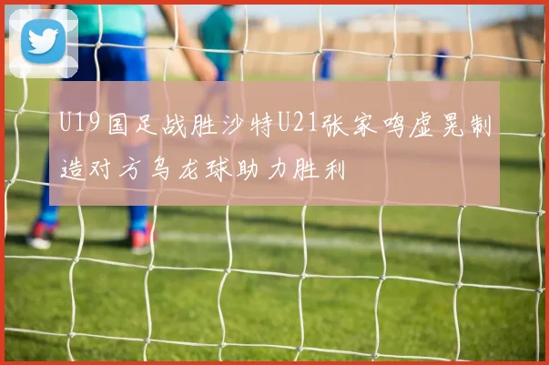 U19国足战胜沙特U21张家鸣虚晃制造对方乌龙球助力胜利