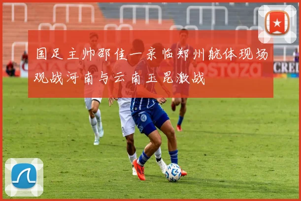 国足主帅邵佳一亲临郑州航体现场观战河南与云南玉昆激战