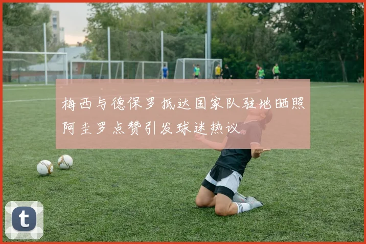 梅西与德保罗抵达国家队驻地晒照阿圭罗点赞引发球迷热议