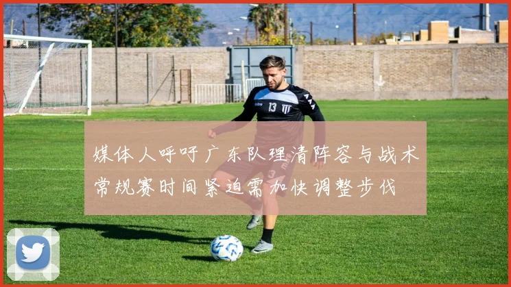 媒体人呼吁广东队理清阵容与战术常规赛时间紧迫需加快调整步伐
