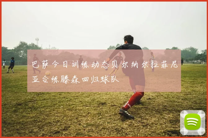 巴萨今日训练动态贝尔纳尔拉菲尼亚合练滕森回归球队