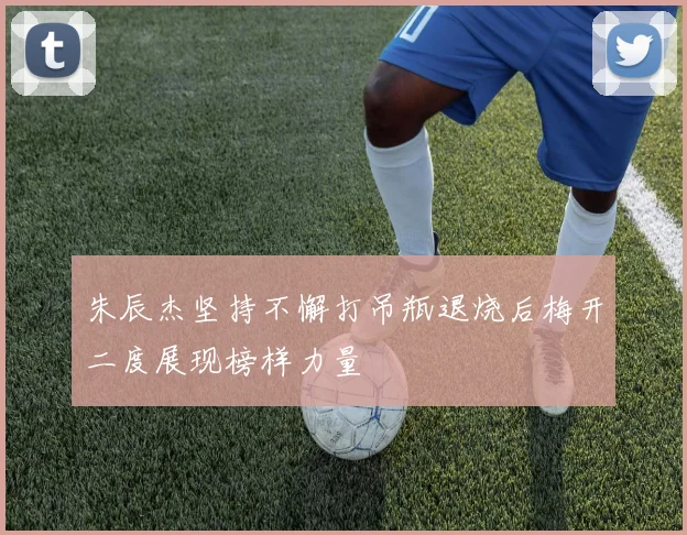 朱辰杰坚持不懈打吊瓶退烧后梅开二度展现榜样力量