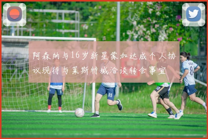 阿森纳与16岁新星蒙加达成个人协议现待与莱斯特城洽谈转会事宜