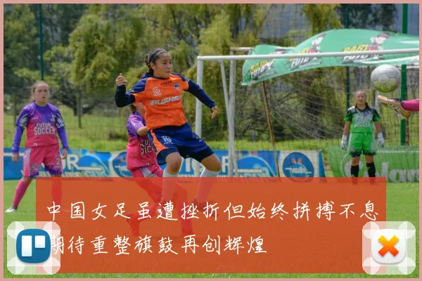 中国女足虽遭挫折但始终拼搏不息期待重整旗鼓再创辉煌
