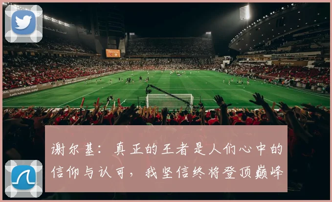 谢尔基：真正的王者是人们心中的信仰与认可，我坚信终将登顶巅峰之路