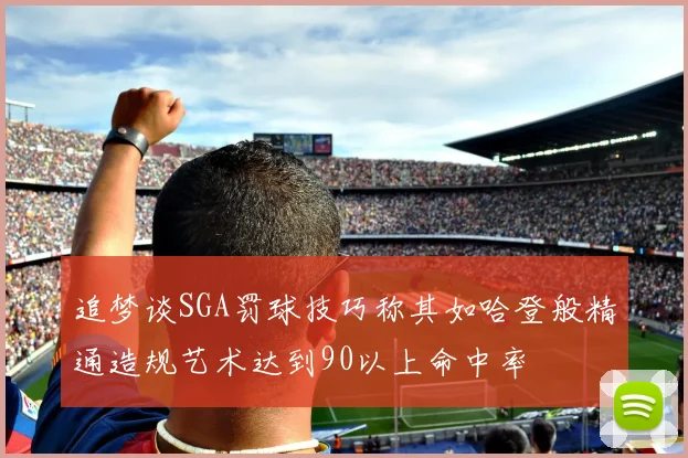 追梦谈SGA罚球技巧称其如哈登般精通造规艺术达到90以上命中率