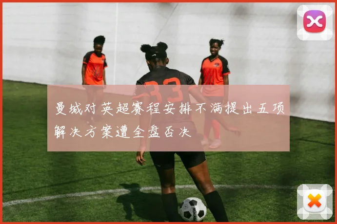 曼城对英超赛程安排不满提出五项解决方案遭全盘否决