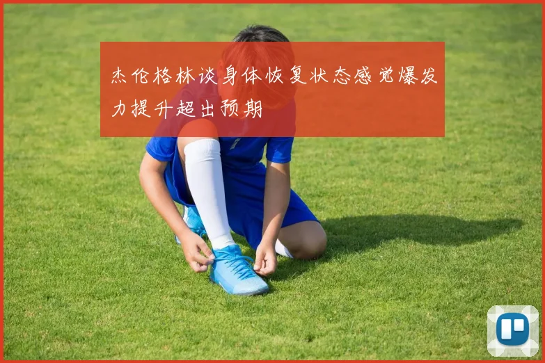 杰伦格林谈身体恢复状态感觉爆发力提升超出预期