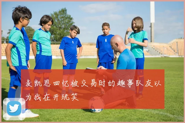 麦凯恩回忆被交易时的趣事队友以为我在开玩笑