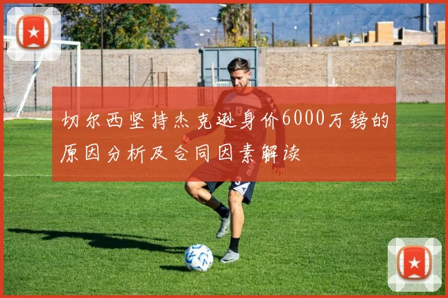 切尔西坚持杰克逊身价6000万镑的原因分析及合同因素解读