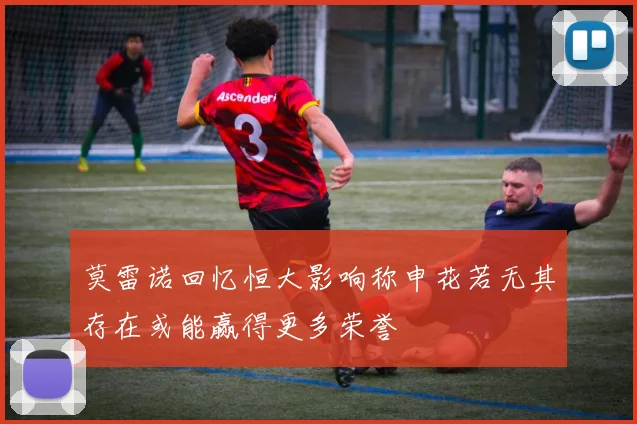 莫雷诺回忆恒大影响称申花若无其存在或能赢得更多荣誉